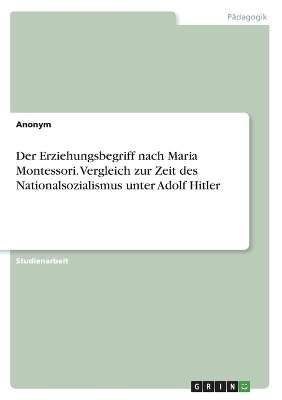 Der Erziehungsbegriff nach Maria Montessori. Vergleich zur Zeit des Nationalsozialismus unter Adolf Hitler -  Anonymous