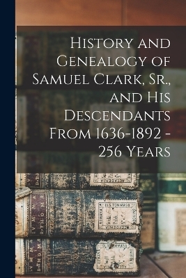 History and Genealogy of Samuel Clark, Sr., and his Descendants From 1636-1892 - 256 Years -  Anonymous