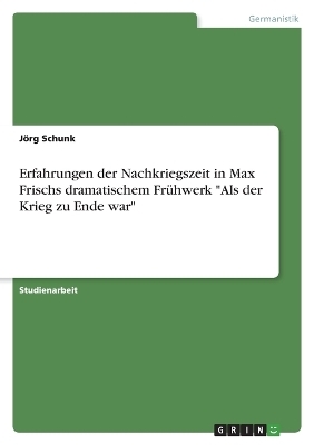 Erfahrungen der Nachkriegszeit in Max Frischs dramatischem FrÃ¼hwerk "Als der Krieg zu Ende war" - JÃ¶rg Schunk