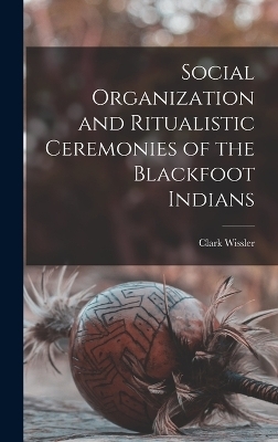 Social Organization and Ritualistic Ceremonies of the Blackfoot Indians - Clark Wissler