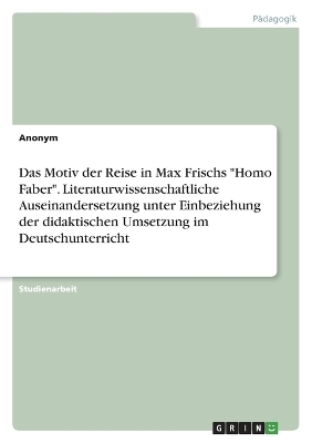 Das Motiv der Reise in Max Frischs "Homo Faber". Literaturwissenschaftliche Auseinandersetzung unter Einbeziehung der didaktischen Umsetzung im Deutschunterricht -  Anonymous