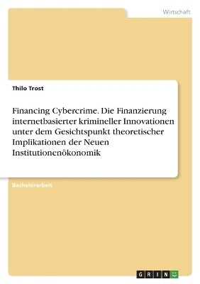 Financing Cybercrime. Die Finanzierung internetbasierter krimineller Innovationen unter dem Gesichtspunkt theoretischer Implikationen der Neuen InstitutionenÃ¶konomik - Thilo Trost