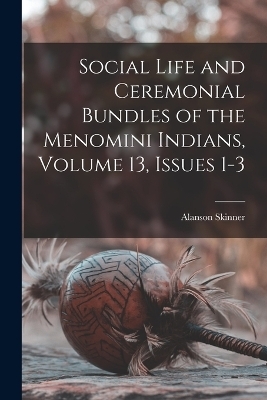 Social Life and Ceremonial Bundles of the Menomini Indians, Volume 13, issues 1-3 - Alanson Skinner