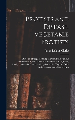 Protists and Disease. Vegetable Protists; Algae and Fungi, Including Chytridiineae; Various Plassomyxinae, the Causes of Molluscum Contagiosum, Smallpox, Syphilis, Cancer, and Hydrophobia; Together With the Mycetozoa and Allied Groups - James Jackson Clarke