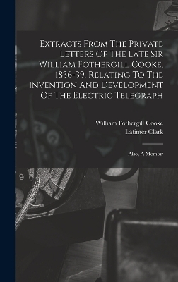 Extracts From The Private Letters Of The Late Sir William Fothergill Cooke, 1836-39, Relating To The Invention And Development Of The Electric Telegraph - William Fothergill Cooke, Latimer Clark