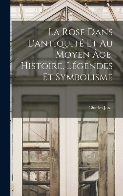 La rose dans l'antiquité et au moyen âge. Histoire, légendes et symbolisme - Charles Joret