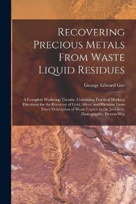 Recovering Precious Metals From Waste Liquid Residues; a Complete Workshop Treatise, Containing Practical Working Directions for the Recovery of Gold, Silver, and Platinum From Every Description of Waste Liquids in the Jewellery, Photographic, Process Wor - George Edward Gee