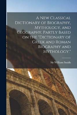 A new Classical Dictionary of Biography, Mythology, and Geography, Partly Based on the "Dictionary of Greek and Roman Biography and Mythology." - William Smith