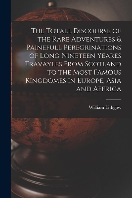 The Totall Discourse of the Rare Adventures & Painefull Peregrinations of Long Nineteen Yeares Travayles From Scotland to the Most Famous Kingdomes in Europe, Asia and Affrica - William Lithgow