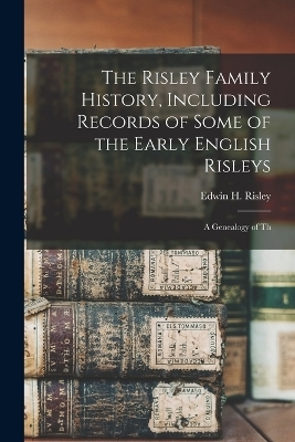 The Risley Family History, Including Records of Some of the Early English Risleys; a Genealogy of Th - Edwin H Risley