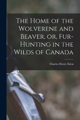 The Home of the Wolverene and Beaver, or, Fur-hunting in the Wilds of Canada - Charles Henry Eden