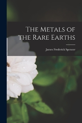 The Metals of the Rare Earths - James Frederick Spencer