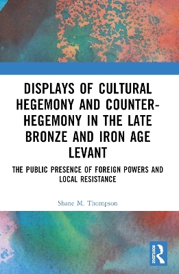 Displays of Cultural Hegemony and Counter-Hegemony in the Late Bronze and Iron Age Levant - Shane M. Thompson