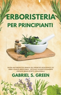 Erboristeria Per Principianti - Guida Naturopatica Basata sui Principi Biochimici di Erbe e Piante Medicinali Efficaci, Scientificamente Provate Senza Effetti Collaterali - Gabriel S Green