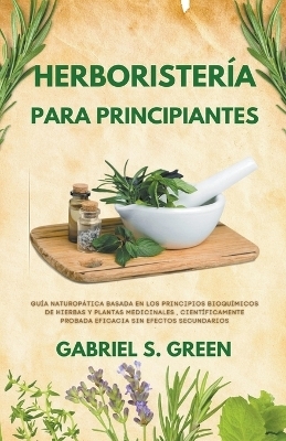 Herboristería Para Principiantes - Guía Naturopática Basada en los Principios Bioquímicos de Hierbas y Plantas Medicinales, Científicamente Probada Eficacia Sin Efectos Secundarios - Gabriel S Green