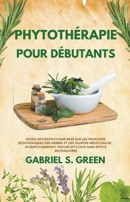 Phytothérapie Pour Débutants - Guide Naturopathique Basé sur les Principes Biochimiques des Herbes et des Plantes Médicinales, Scientifiquement Prouvé Efficace Sans Effets Secondaires - Gabriel S Green