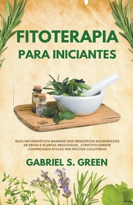 Fitoterapia Para Iniciantes - Guia Naturopático Baseado Nos Princípios Bioquímicos de Ervas e Plantas Medicinais, Cientificamente Comprovado Eficaz Sem Efeitos Colaterais - Gabriel S Green