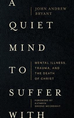 A Quiet Mind to Suffer With – Mental Illness, Trauma, and the Death of Christ - John Bryant