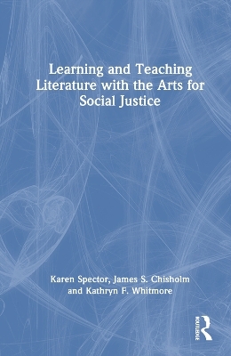 Learning and Teaching Literature with the Arts for Social Justice - Karen Spector, James S. Chisholm, Kathryn F. Whitmore