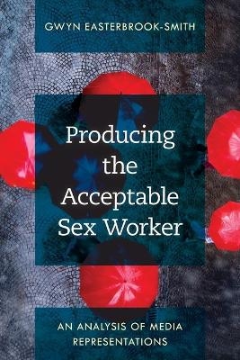 Producing the Acceptable Sex Worker - Gwyn Easterbrook-Smith