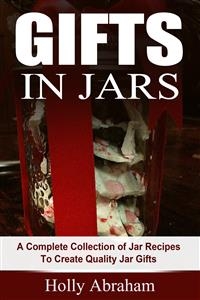 Gifts in Jars: A Complete Collection of Jar Recipes To Create Quality Jar Gifts - Holly Abraham