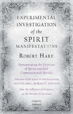 Experimental Investigation of the Spirit Manifestations, Demonstrating the Existence of Spirits and their Communion with Mortals - Doctrine of the Spirit World Respecting Heaven, Hell, Morality, and God - Robert Hare