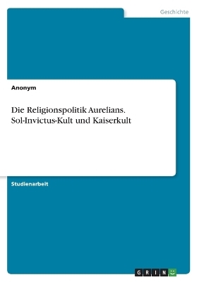 Die Religionspolitik Aurelians. Sol-Invictus-Kult und Kaiserkult -  Anonymous