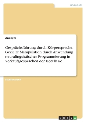 GesprÃ¤chsfÃ¼hrung durch KÃ¶rpersprache. Gezielte Manipulation durch Anwendung neurolinguistischer Programmierung in VerkaufsgesprÃ¤chen der Hotellerie -  Anonymous