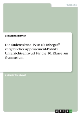 Die Sudetenkrise 1938 als Inbegriff vergeblicher Appeasement-Politik? Unterrichtsentwurf fÃ¼r die 10. Klasse am Gymnasium - Sebastian Richter