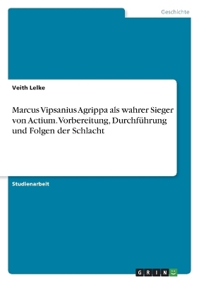 Marcus Vipsanius Agrippa als wahrer Sieger von Actium. Vorbereitung, DurchfÃ¼hrung und Folgen der Schlacht - Veith Lelke