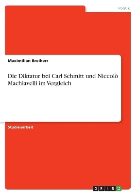 Die Diktatur bei Carl Schmitt und NiccolÃ² Machiavelli im Vergleich - Maximilian Breiherr