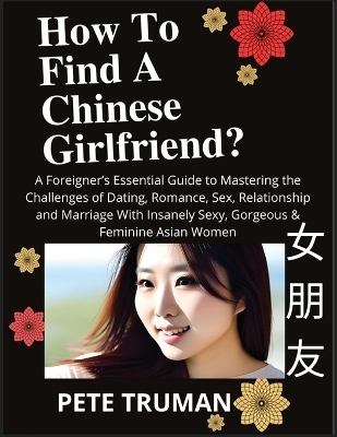 How To Find A Chinese Girlfriend? A Foreigner's Essential Guide to Mastering the Challenges of Dating, Romance, Sex, Relationship and Marriage With Insanely Sexy, Gorgeous & Feminine Asian Women - Pete Truman