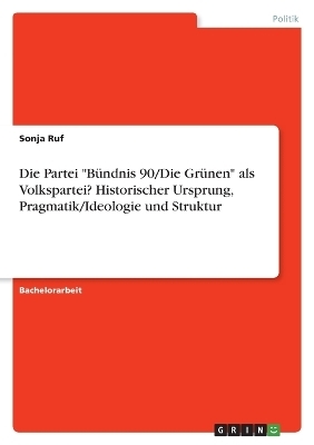 Die Partei "BÃ¼ndnis 90/Die GrÃ¼nen" als Volkspartei? Historischer Ursprung, Pragmatik/Ideologie und Struktur - Sonja Ruf