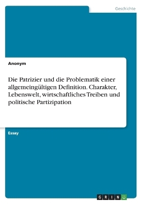 Die Patrizier und die Problematik einer allgemeingÃ¼ltigen Definition. Charakter, Lebenswelt, wirtschaftliches Treiben und politische Partizipation -  Anonymous