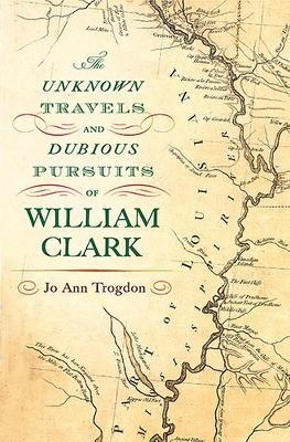 The Unknown Travels and Dubious Pursuits of William Clark - Jo Ann Trogdon