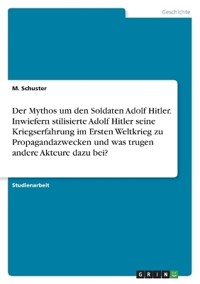 Der Mythos um den Soldaten Adolf Hitler. Inwiefern stilisierte Adolf Hitler seine Kriegserfahrung im Ersten Weltkrieg zu Propagandazwecken und was trugen andere Akteure dazu bei? - M. Schuster