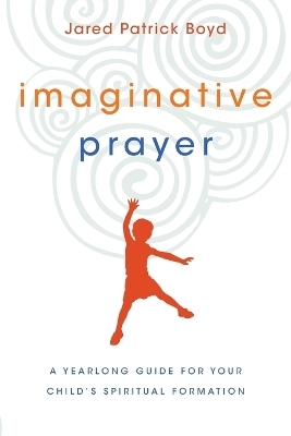 Imaginative Prayer – A Yearlong Guide for Your Child`s Spiritual Formation - Jared Patrick Boyd