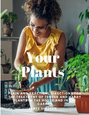 Your Plants - Plain and Practical Directions for the Treatment of Tender and Hardy Plants in the House and in the Garden -  James Sheehan