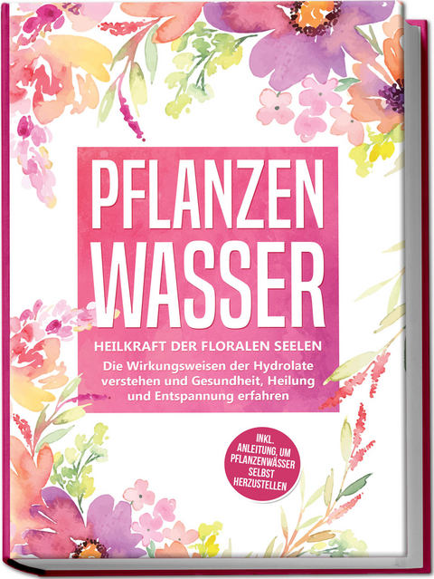 Pflanzenwasser: Heilkraft der floralen Seelen - Die Wirkungsweisen der Hydrolate verstehen und Gesundheit, Heilung und Entspannung erfahren inkl. Anleitung, um Pflanzenwässer selbst herzustellen - Verena Grapengeter