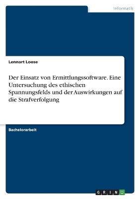 Der Einsatz von Ermittlungssoftware. Eine Untersuchung des ethischen Spannungsfelds und der Auswirkungen auf die Strafverfolgung - Lennart Loose