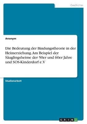 Die Bedeutung der Bindungstheorie in der Heimerziehung. Am Beispiel der SÃ¤uglingsheime der 50er und 60er Jahre und SOS-Kinderdorf e.V -  Anonymous