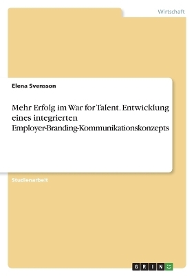 Mehr Erfolg im War for Talent. Entwicklung eines integrierten Employer-Branding-Kommunikationskonzepts - Elena Svensson