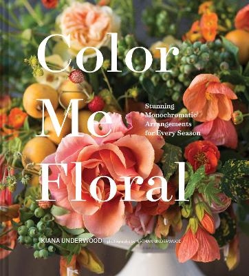 Color Me Floral: Techniques for Creating Stunning Monochromatic Arrangements for Every Season - Kiana Underwood