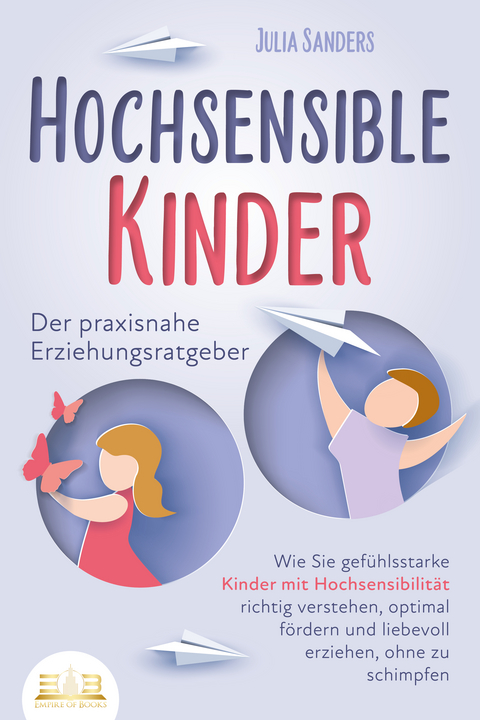 HOCHSENSIBLE KINDER - Der praxisnahe Erziehungsratgeber: Wie Sie gefühlsstarke Kinder mit Hochsensibilität richtig verstehen, optimal fördern und liebevoll erziehen, ohne zu schimpfen - Julia Sanders