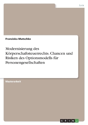 Modernisierung des KÃ¶rperschaftsteuerrechts. Chancen und Risiken des Optionsmodells fÃ¼r Personengesellschaften - Franziska Mutschke