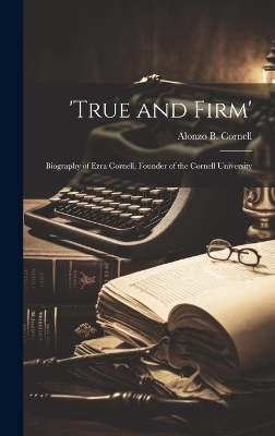 'True and Firm'; Biography of Ezra Cornell, Founder of the Cornell University - Alonzo B Cornell