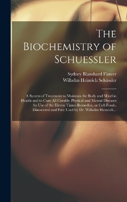 The Biochemistry of Schuessler; a System of Treatment to Maintain the Body and Mind in Health and to Cure All Curable Physical and Mental Diseases by Use of the Eleven Tissue-remedies, or Cell-foods, Discovered and First Used by Dr. Wilhelm Heinrich... - Sydney Blanshard 1867- Flower, Wilhelm Heinrich 1821-1898 Schüssler