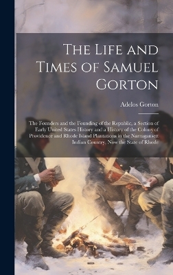 The Life and Times of Samuel Gorton; the Founders and the Founding of the Republic, a Section of Early United States History and a History of the Colony of Providence and Rhode Island Plantations in the Narragansett Indian Country, now the State of Rhode - Adelos Gorton