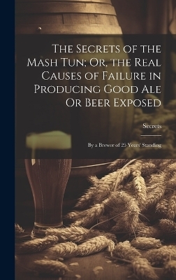 The Secrets of the Mash Tun; Or, the Real Causes of Failure in Producing Good Ale Or Beer Exposed -  Secrets