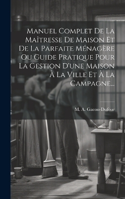 Manuel Complet De La Maîtresse De Maison Et De La Parfaite Ménagère Ou Guide Pratique Pour La Gestion D'une Maison À La Ville Et À La Campagne... - M a Gacon-Dufour